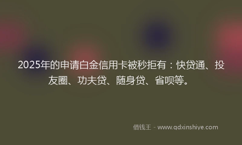 2025年的申请白金信用卡被秒拒有：快贷通、投友圈、功夫贷、随身贷、省呗等。