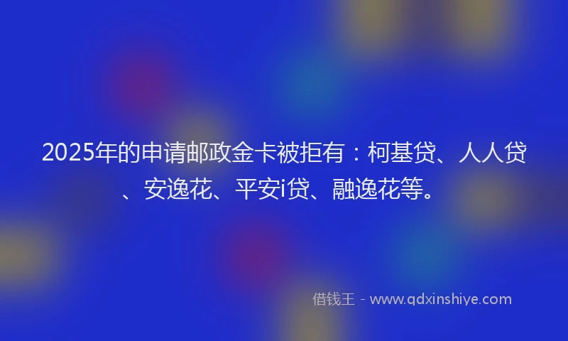2025年的申请邮政金卡被拒有：柯基贷、人人贷、安逸花、平安i贷、融逸花等。