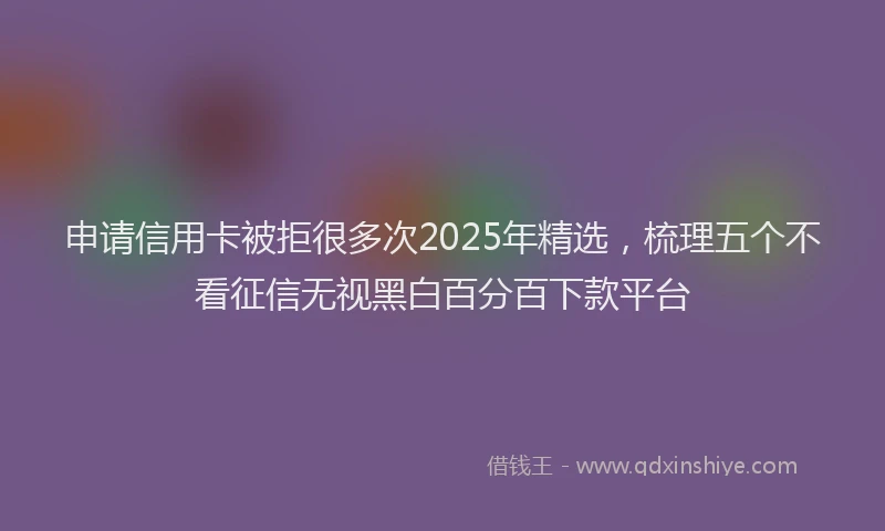 申请信用卡被拒很多次2025年精选，梳理五个不看征信无视黑白百分百下款平台