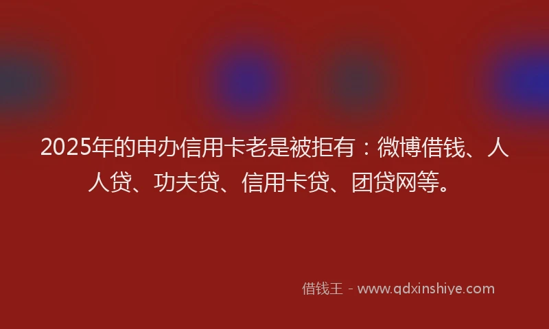 2025年的申办信用卡老是被拒有：微博借钱、人人贷、功夫贷、信用卡贷、团贷网等。