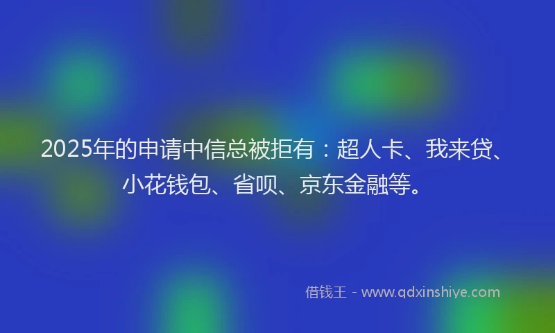 2025年的申请中信总被拒有：超人卡、我来贷、小花钱包、省呗、京东金融等。