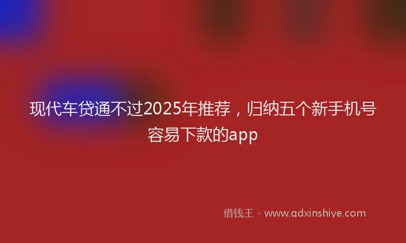 现代车贷通不过2025年推荐，归纳五个新手机号容易下款的app