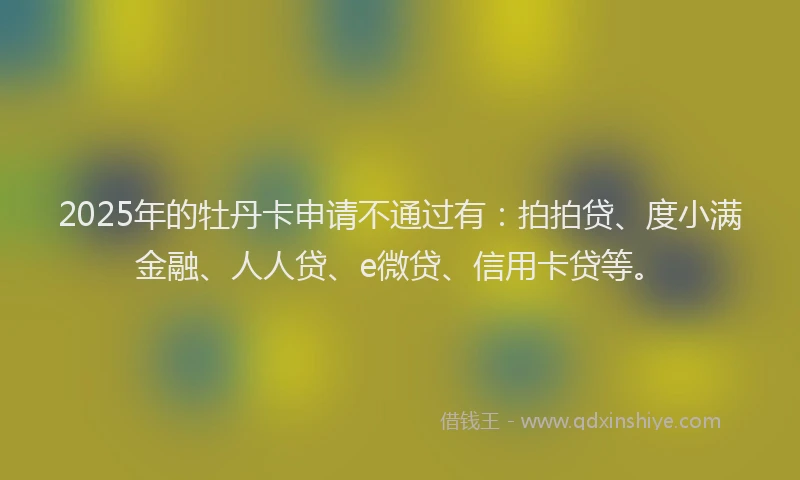 2025年的牡丹卡申请不通过有：拍拍贷、度小满金融、人人贷、e微贷、信用卡贷等。