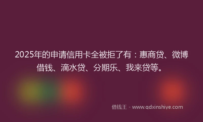 2025年的申请信用卡全被拒了有：惠商贷、微博借钱、滴水贷、分期乐、我来贷等。
