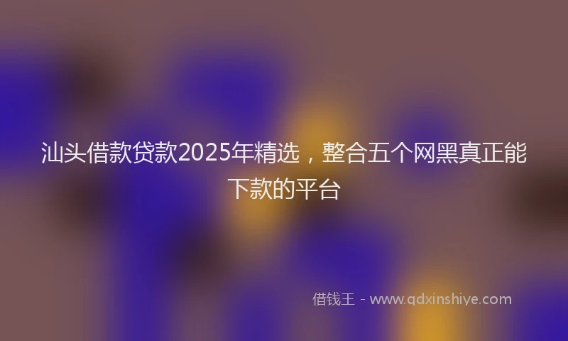 汕头借款贷款2025年精选，整合五个网黑真正能下款的平台