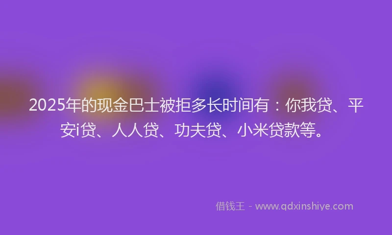 2025年的现金巴士被拒多长时间有：你我贷、平安i贷、人人贷、功夫贷、小米贷款等。