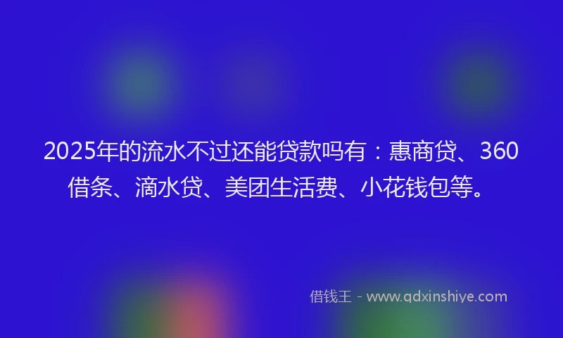2025年的流水不过还能贷款吗有：惠商贷、360借条、滴水贷、美团生活费、小花钱包等。