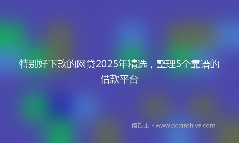 特别好下款的网贷2025年精选，整理5个靠谱的借款平台