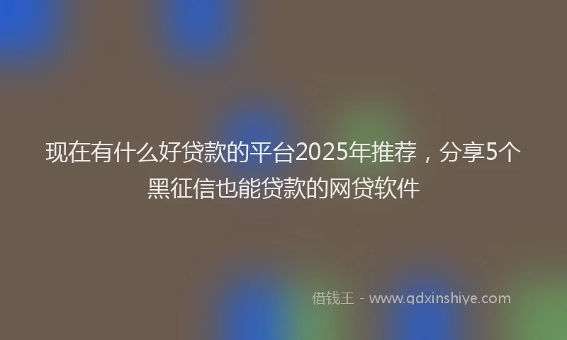 现在有什么好贷款的平台2025年推荐，分享5个黑征信也能贷款的网贷软件