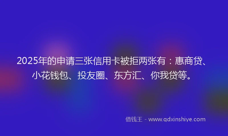2025年的申请三张信用卡被拒两张有：惠商贷、小花钱包、投友圈、东方汇、你我贷等。