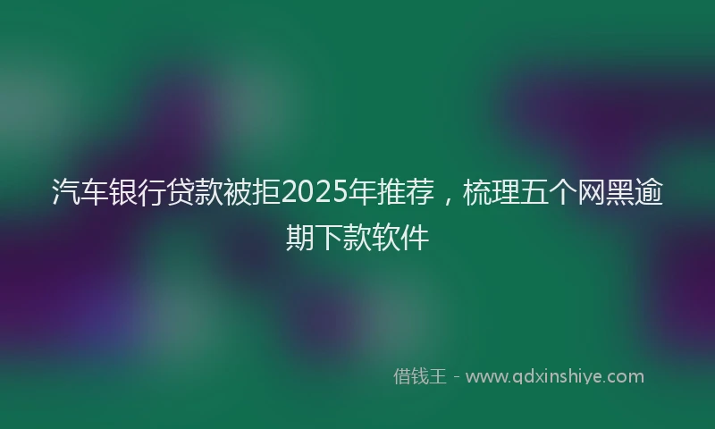 汽车银行贷款被拒2025年推荐，梳理五个网黑逾期下款软件