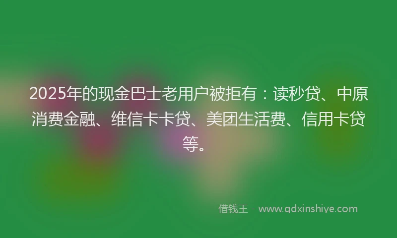 2025年的现金巴士老用户被拒有：读秒贷、中原消费金融、维信卡卡贷、美团生活费、信用卡贷等。