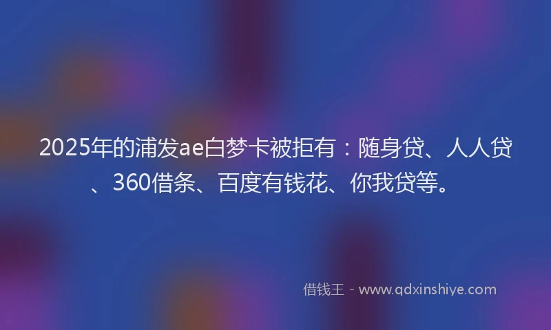 2025年的浦发ae白梦卡被拒有：随身贷、人人贷、360借条、百度有钱花、你我贷等。