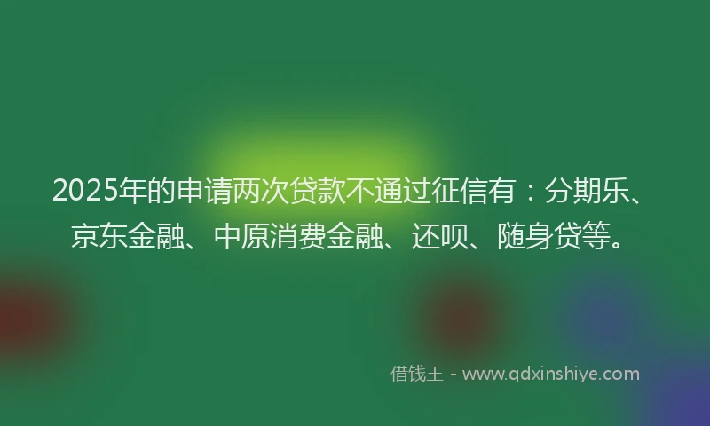 2025年的申请两次贷款不通过征信有：分期乐、京东金融、中原消费金融、还呗、随身贷等。