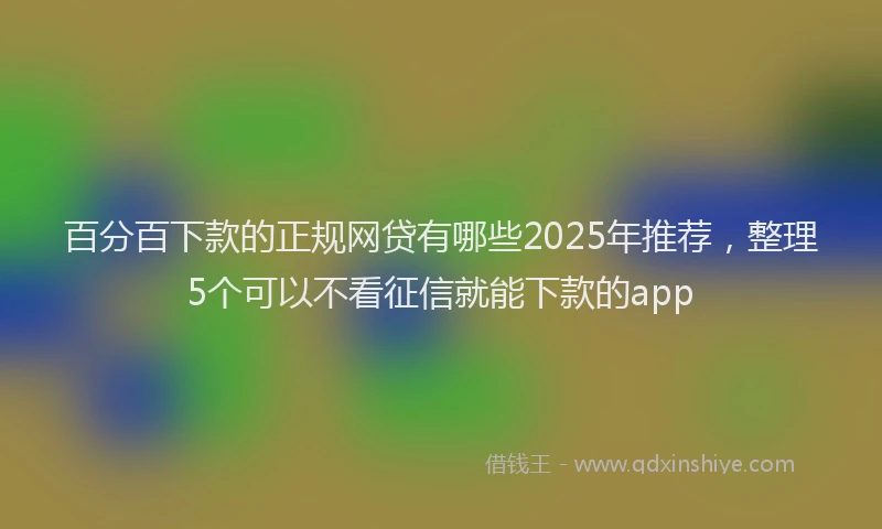 百分百下款的正规网贷有哪些2025年推荐，整理5个可以不看征信就能下款的app