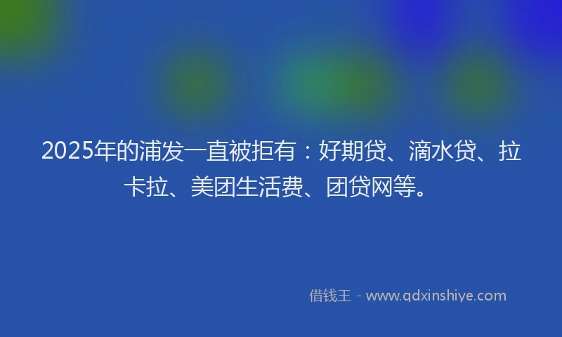 2025年的浦发一直被拒有：好期贷、滴水贷、拉卡拉、美团生活费、团贷网等。