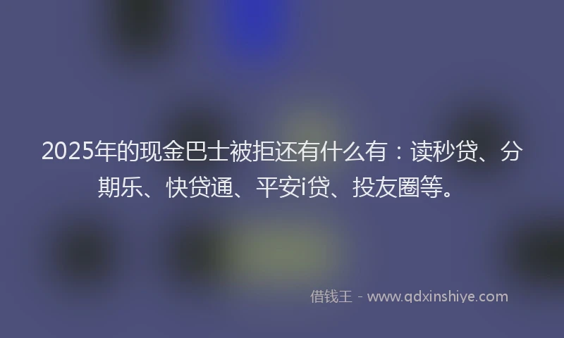 2025年的现金巴士被拒还有什么有：读秒贷、分期乐、快贷通、平安i贷、投友圈等。