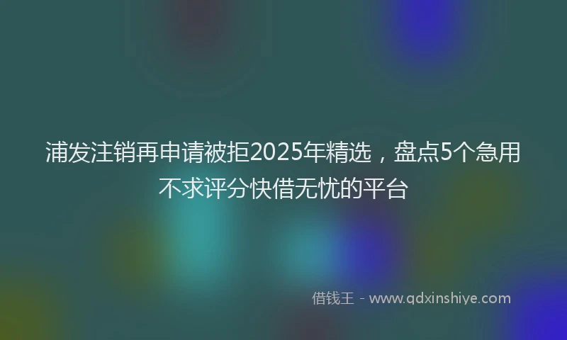浦发注销再申请被拒2025年精选，盘点5个急用不求评分快借无忧的平台