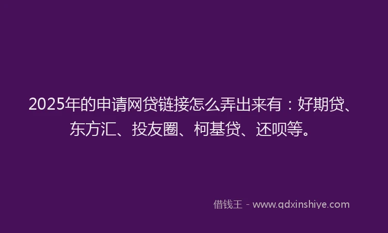 2025年的申请网贷链接怎么弄出来有：好期贷、东方汇、投友圈、柯基贷、还呗等。
