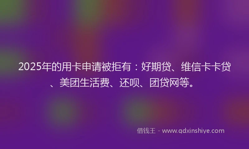 2025年的用卡申请被拒有：好期贷、维信卡卡贷、美团生活费、还呗、团贷网等。