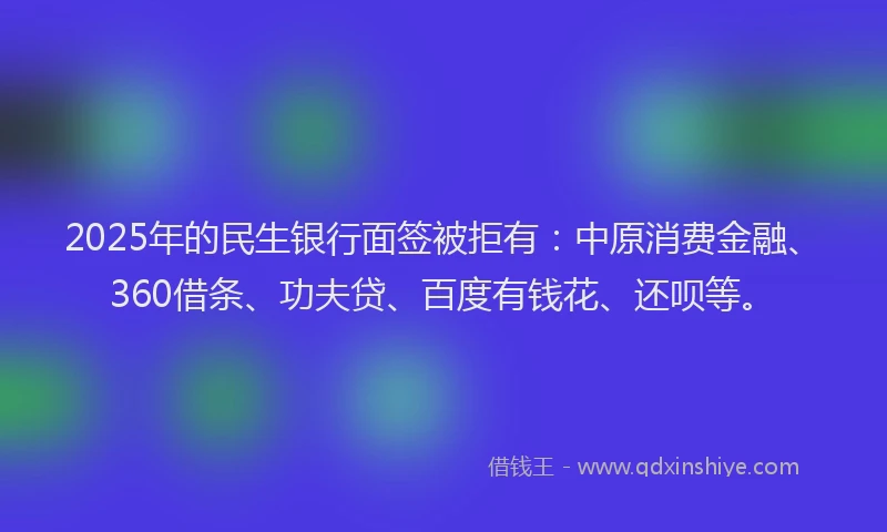 2025年的民生银行面签被拒有：中原消费金融、360借条、功夫贷、百度有钱花、还呗等。