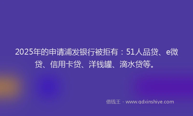 2025年的申请浦发银行被拒有：51人品贷、e微贷、信用卡贷、洋钱罐、滴水贷等。
