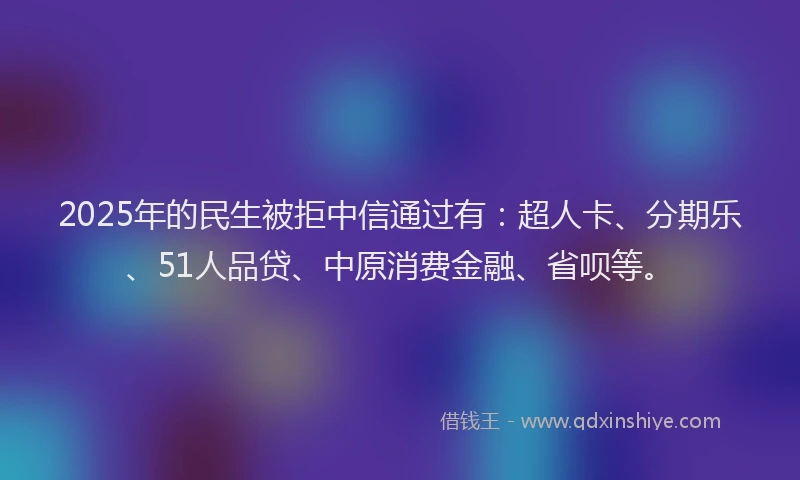 2025年的民生被拒中信通过有：超人卡、分期乐、51人品贷、中原消费金融、省呗等。