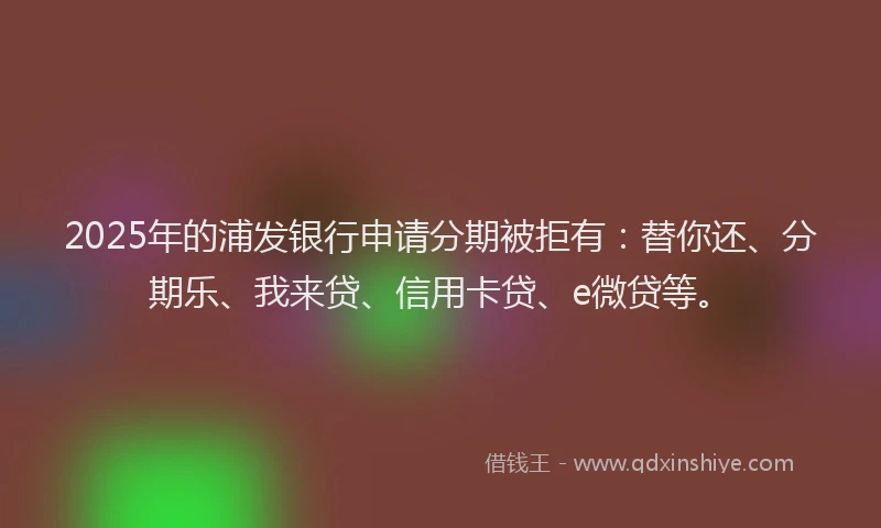 2025年的浦发银行申请分期被拒有：替你还、分期乐、我来贷、信用卡贷、e微贷等。
