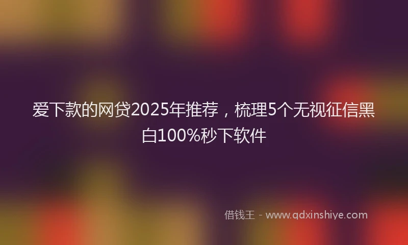 爱下款的网贷2025年推荐，梳理5个无视征信黑白100%秒下软件