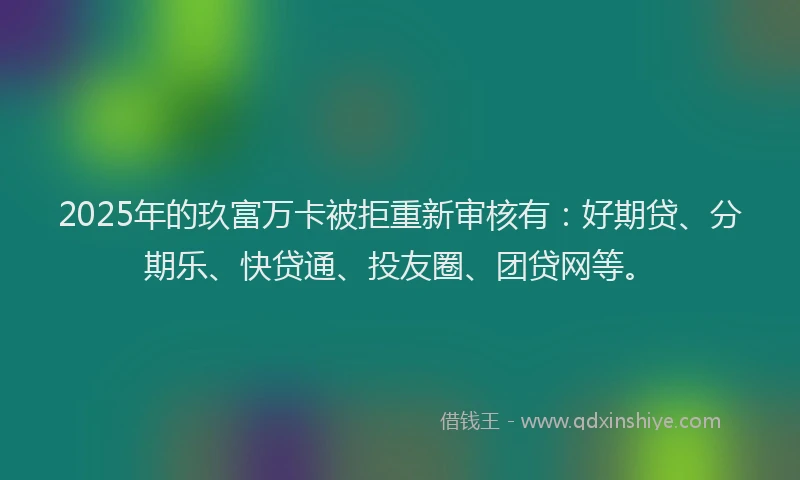 2025年的玖富万卡被拒重新审核有：好期贷、分期乐、快贷通、投友圈、团贷网等。
