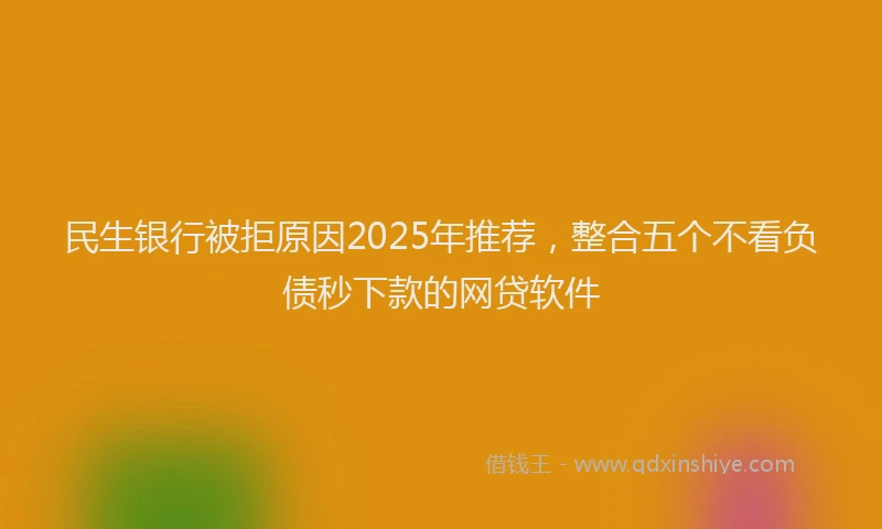 民生银行被拒原因2025年推荐，整合五个不看负债秒下款的网贷软件