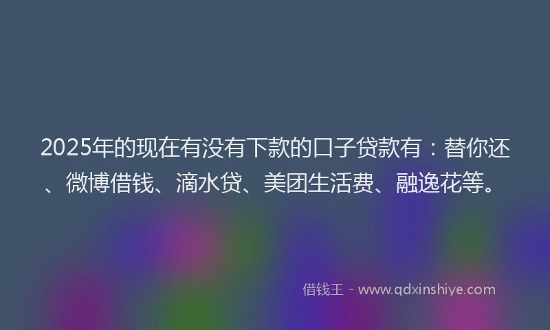 2025年的现在有没有下款的口子贷款有：替你还、微博借钱、滴水贷、美团生活费、融逸花等。