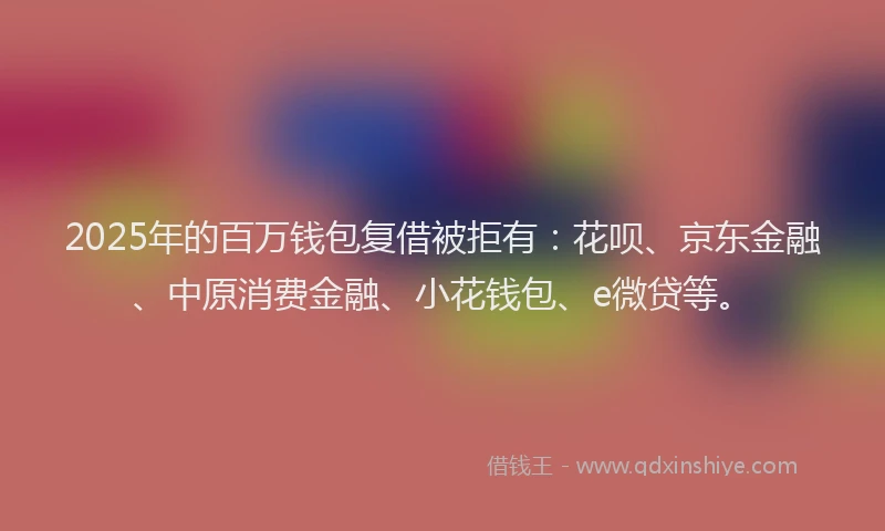 2025年的百万钱包复借被拒有：花呗、京东金融、中原消费金融、小花钱包、e微贷等。
