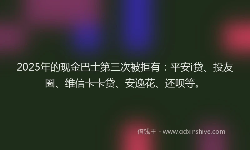 2025年的现金巴士第三次被拒有：平安i贷、投友圈、维信卡卡贷、安逸花、还呗等。