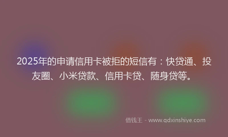 2025年的申请信用卡被拒的短信有：快贷通、投友圈、小米贷款、信用卡贷、随身贷等。