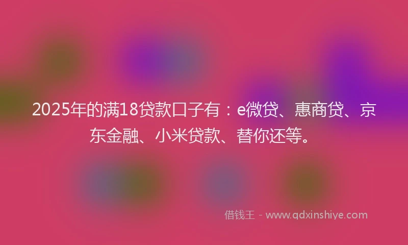 2025年的满18贷款口子有：e微贷、惠商贷、京东金融、小米贷款、替你还等。