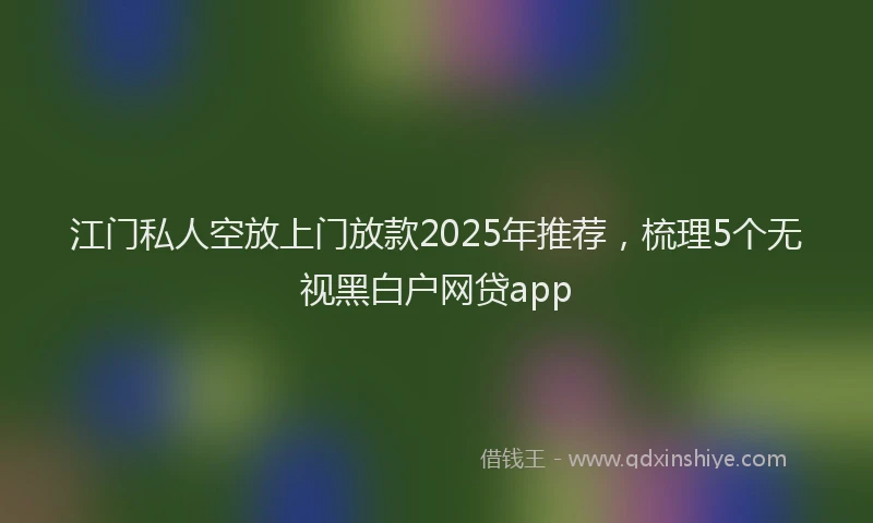 江门私人空放上门放款2025年推荐，梳理5个无视黑白户网贷app