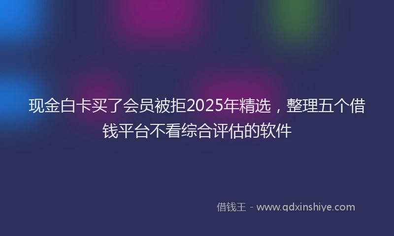 现金白卡买了会员被拒2025年精选，整理五个借钱平台不看综合评估的软件