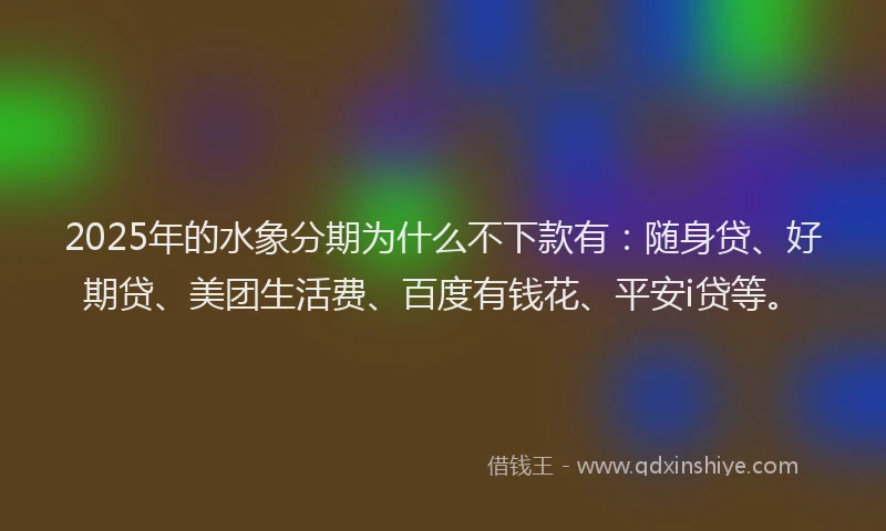 2025年的水象分期为什么不下款有：随身贷、好期贷、美团生活费、百度有钱花、平安i贷等。