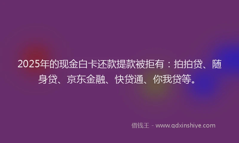 2025年的现金白卡还款提款被拒有：拍拍贷、随身贷、京东金融、快贷通、你我贷等。