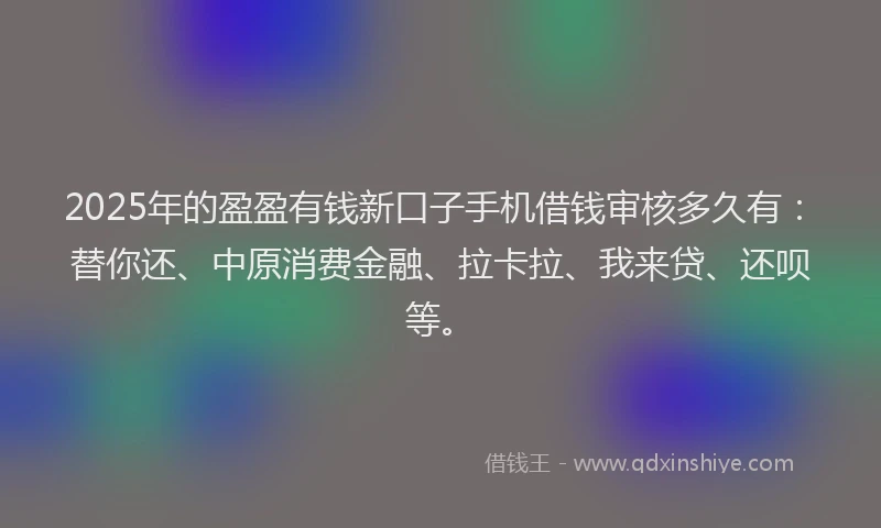 2025年的盈盈有钱新口子手机借钱审核多久有：替你还、中原消费金融、拉卡拉、我来贷、还呗等。