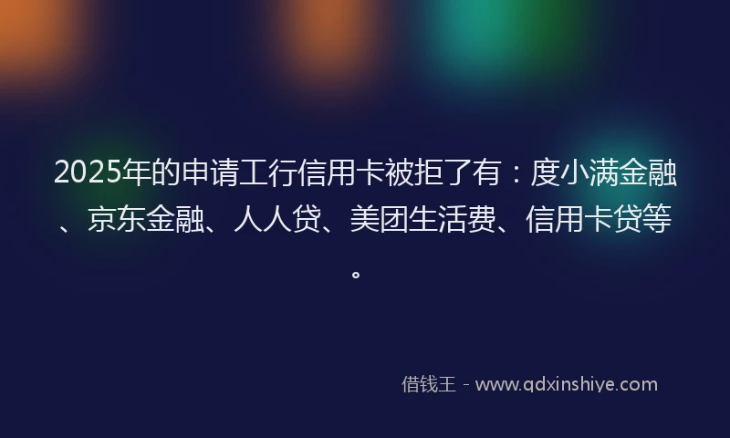 2025年的申请工行信用卡被拒了有：度小满金融、京东金融、人人贷、美团生活费、信用卡贷等。