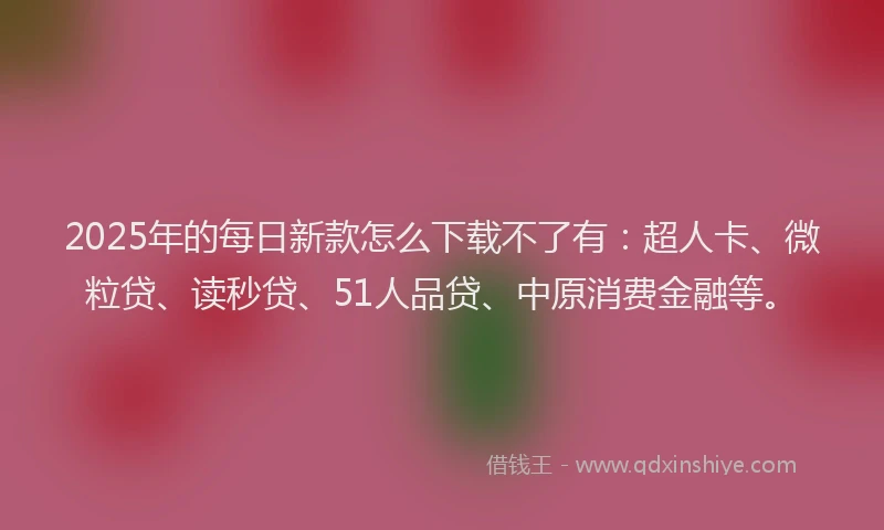 2025年的每日新款怎么下载不了有：超人卡、微粒贷、读秒贷、51人品贷、中原消费金融等。