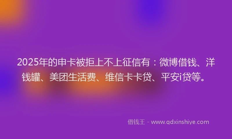 2025年的申卡被拒上不上征信有：微博借钱、洋钱罐、美团生活费、维信卡卡贷、平安i贷等。