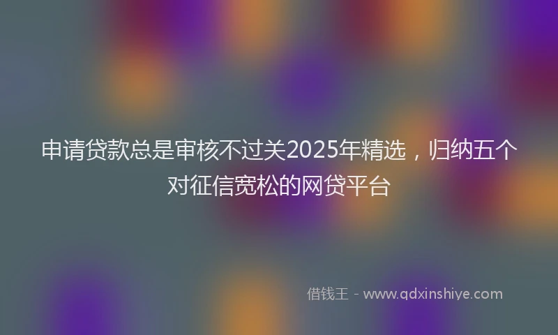 申请贷款总是审核不过关2025年精选，归纳五个对征信宽松的网贷平台