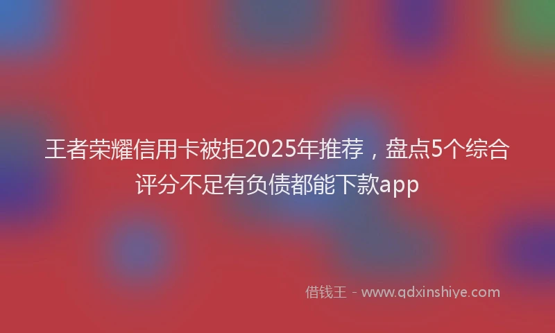 王者荣耀信用卡被拒2025年推荐，盘点5个综合评分不足有负债都能下款app