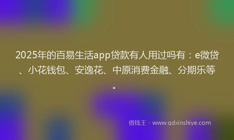 2025年的百易生活app贷款有人用过吗有：e微贷、小花钱包、安逸花、中原消费金融、分期乐等。