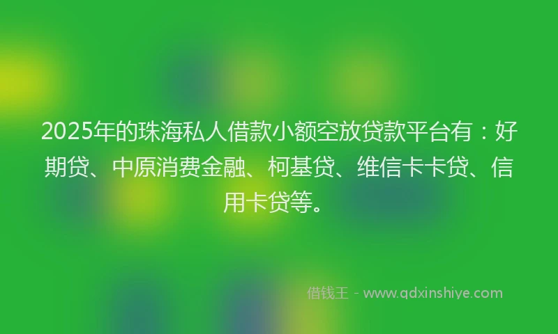 2025年的珠海私人借款小额空放贷款平台有：好期贷、中原消费金融、柯基贷、维信卡卡贷、信用卡贷等。