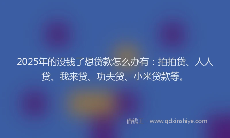 2025年的没钱了想贷款怎么办有：拍拍贷、人人贷、我来贷、功夫贷、小米贷款等。