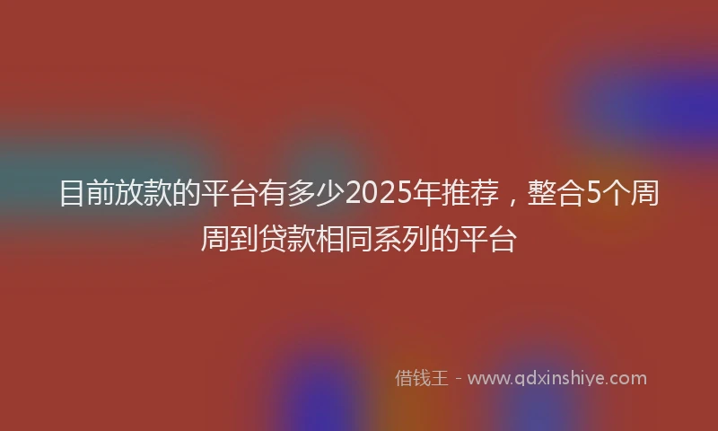 目前放款的平台有多少2025年推荐，整合5个周周到贷款相同系列的平台
